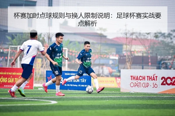 杯赛加时点球规则与换人限制说明：足球杯赛实战要点解析